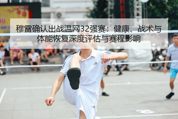 穆雷确认出战温网32强赛：健康、战术与体能恢复深度评估与赛程影响