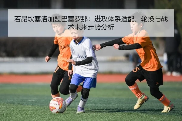 若昂坎塞洛加盟巴塞罗那：进攻体系适配、轮换与战术未来走势分析